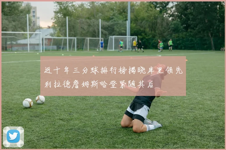 近十年三分球排行榜揭晓库里领先利拉德詹姆斯哈登紧随其后