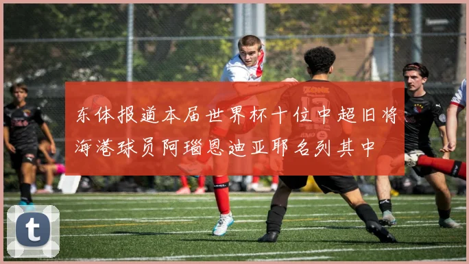 东体报道本届世界杯十位中超旧将海港球员阿瑙恩迪亚耶名列其中