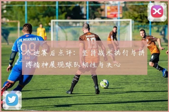乔迪赛后点评：坚持战术执行与拼搏精神展现球队韧性与决心