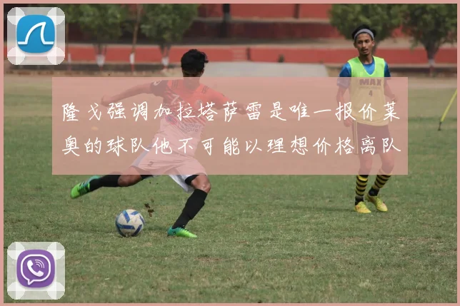 隆戈强调加拉塔萨雷是唯一报价莱奥的球队他不可能以理想价格离队