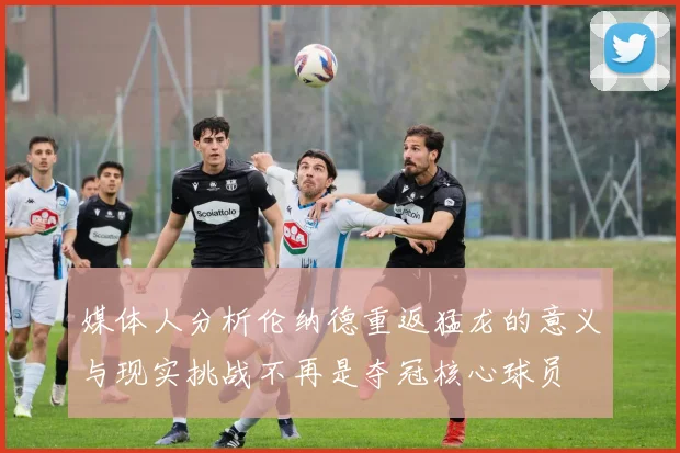 媒体人分析伦纳德重返猛龙的意义与现实挑战不再是夺冠核心球员