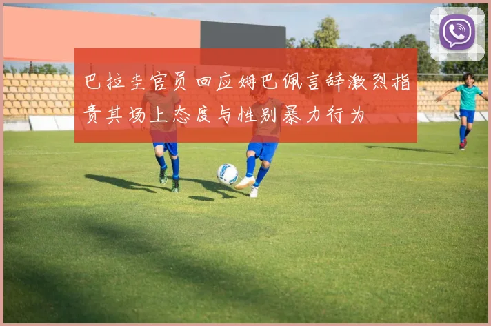 巴拉圭官员回应姆巴佩言辞激烈指责其场上态度与性别暴力行为