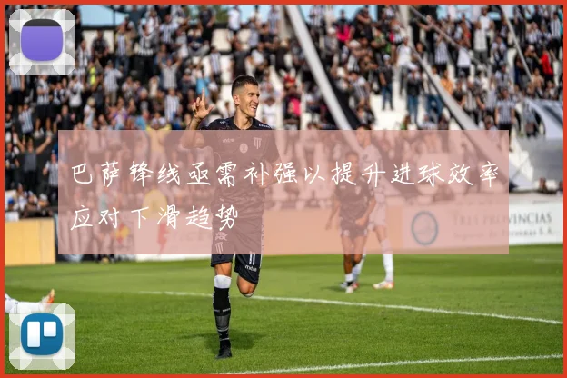 巴萨锋线亟需补强以提升进球效率应对下滑趋势