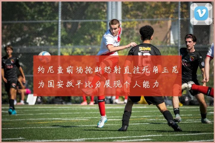 约尼查前场抢断怒射直挂死角玉昆为国安扳平比分展现个人能力
