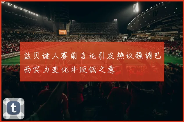 盐贝健人赛前言论引发热议强调巴西实力变化非贬低之意