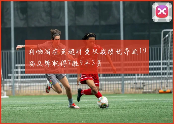 利物浦在英超对曼联战绩优异近19场交锋取得7胜9平3负