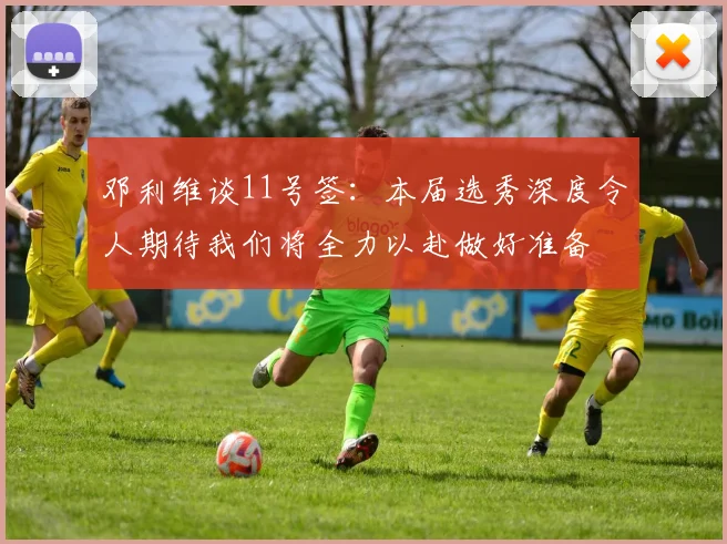 邓利维谈11号签：本届选秀深度令人期待我们将全力以赴做好准备